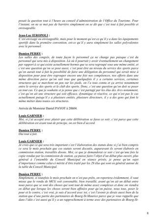 posait la question tout à l’heure au conseil d’administration de l’Office du Tourisme. Pour
l’instant, on ne se met pas de barrière simplement on se dit que c’est tout à fait possible et
envisageable.

Jean-Luc IEROPOLI :
C’est envisagé ou envisageable, mais pour le moment qu’est ce qu’il y a dans les équipements
sportifs dans la première convention, est-ce qu’il y aura simplement les salles polyvalentes
avec le personnel.

Damien PERRY :
Les salles des congrès, de toute façon le personnel ça ne change pas puisque c’est du
personnel qui sera mis à disposition. Là où il pourrait y avoir éventuellement un changement
par rapport à ce qui existe actuellement hormis que se sera regroupé sous une même entité, et
c’est une question qu’on se pose aussi, c’est peut être au niveau du service des sports parce
qu’on aurait tout à fait la possibilité de faire une délégation du personnel qui serait mise à
disposition pour peut être regrouper encore une fois nos compétences, nos efforts dans une
même direction parce qu’on sait tous que quelquefois il y a certains services, certaines
structures qui se marchent un peu sur les pieds, on l’a tous connu et ça arrive notamment
entre le service des sports et le club des sports. Donc, c’est une question qu’on doit se poser
en tout cas. Ce que je souhaite et je pense que c’est partagé par les élus des Arcs notamment,
c’est qu’on ait une structure qui soit efficace, dynamique et réactive, ce qui n’est pas le cas
actuellement puisqu’il y a plusieurs entités, plusieurs directeurs, il y a des gens qui font le
même métier dans toutes ces structures.

Arrivée de Monsieur Daniel PAYOT à 20h04.

Louis GARNIER :
Moi, si j’ai accepté avec plaisir que cette délibération se fasse ce soir, c’est parce que cette
délibération est avant tout de principe, on est bien d’accord.

Damien PERRY :
Oui tout à fait.

Louis GARNIER :
Je crois que ce qui sera très important s’est l’élaboration des statuts donc si j’ai bien compris
ce sera le mois prochain que ces statuts seront discutés, auparavant ils seront élaborés en
commission station, travaillés disons. Moi, ce que je demanderai ce soir c’est qu’une fois la
copie rendue par la commission de station, ça puisse faire l’objet d’un débat plus ouvert, plus
général à l’ensemble du Conseil Municipal en séance privée, je pense qu’un sujet
d’importance comme celui-ci mérite d’être traité par les 29 élus qui sont en général autour de
la table du Conseil Municipal.

Damien PERRY :
Simplement, si toutefois le mois prochain on n’est pas prêts, on reportera évidemment, il vaut
mieux que le rendu de MCG soit convenable, bien travaillé, avant qu’on ait un débat entre
nous parce que se sont des choses qui sont tout de même assez complexes et donc on viendra
en débat que lorsque les choses seront bien affinées pour qu’on puisse, nous tous, peser le
pour et le contre, c’est vrai, je suis d’accord avec toi, c’est l’avenir je dirais aussi bien de la
station que d’une partie des partenaires de Bourg-St-Maurice parce que je vous rappelle que
dans l’idée c’est aussi qu’il y a un rapprochement à terme avec des partenaires de Bourg-St-



                                                                                                      8
 