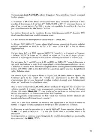 10



Monsieur Jean-Louis NARQUIN, Adjoint délégué aux Arcs, rappelle au Conseil Municipal
les faits suivants :

La Commune et SKIDATA France ont successivement passé un marché de travaux et deux
marchés de fournitures et de services (N° 08/50, 08/130 et 08/134) concernant la mise en
place d’une porte de station à Arc 1800 et la mise en compatibilité des matériels de péage des
parcs de stationnement des ARCS et du Chef-lieu.

Les marchés disposent que les prestations devaient être exécutées avant le 1er décembre 2008
et prévoient l’application de pénalités en cas de retard.

Les trois marchés ont été réceptionnés sans réserve le 11 février 2009.

Le 10 mars 2009, SKIDATA France a adressé à la Commune un projet de décompte global et
définitif représentant un total de 362.260 € HT outre 23.214 € HT à titre de travaux
supplémentaires.

Par lettre datée du 3 avril 2009, reçue par SKIDATA France le 14 avril suivant, la Commune
a informé SKIDATA France qu’elle refusait de signer en l’état les décomptes globaux
définitifs et a convoqué le titulaire du marché à une réunion qui s’est tenue le 28 avril 2009.

Par lettre datée du 19 mai 2009, reçue le 25 mai 2009 par SKIDATA France, la Commune a
fait savoir à celle-ci que le projet de décompte global et définitif comportait plusieurs erreurs,
a demandé au titulaire de lui transmettre des propositions d’aménagements complémentaires
estimés à 88.000,00 € HT, a enfin fait valoir la nécessité de réparer les pertes d’exploitation
subies du fait du retard.

Par lettre du 9 juin 2009 reçue en Mairie le 12 juin 2009, SKIDATA France a répondu à la
Commune qu’il ne lui saurait être réclamé une indemnisation au titre des pertes
d’exploitations dès lors que l’éventuel préjudice résultant du retard serait forfaitairement
réparé par l’application des pénalités de retard.

Dans la même correspondance, SKIDATA France a indiqué être disposée, dans le cadre d’une
solution transigée, à procéder à des aménagements complémentaires dont la valorisation
globale s’élèverait à 98.640,00 € HT, étant précisé qu’une partie de ces aménagements avait
été déjà mise en œuvre à la demande des équipes de la Commune.
Ces aménagements complémentaires ont fait l’objet d’un mémoire définitif décrivant ces
prestations (cf. protocole transactionnel : annexe 3).

Ainsi, sur la base de ce mémoire, les parties se sont rapprochées et ont décidé de mettre un
terme à ce litige en faisant des concessions réciproques dans les conditions suivantes :

La Commune accepte la proposition de la société SKIDATA France valorisée à hauteur de
98 640 € HT (soit 117 973,44 € TTC) telle que décrite dans le document annexé à la
transaction.
En compensation, la commune lèvera l’intégralité des pénalités de retard prévues aux marchés
(pour mémoire : 106 444,80 € TTC).




                                                                                                     10
 