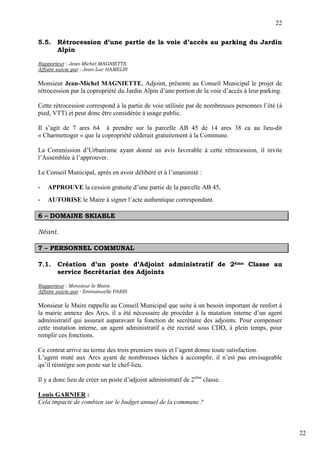 22

5.5.    Rétrocession d’une partie de la voie d’accès au parking du Jardin
        Alpin

Rapporteur : Jean-Michel MAGNIETTE
Affaire suivie par : Jean-Luc HAMELIN

Monsieur Jean-Michel MAGNIETTE, Adjoint, présente au Conseil Municipal le projet de
rétrocession par la copropriété du Jardin Alpin d’une portion de la voie d’accès à leur parking.

Cette rétrocession correspond à la partie de voie utilisée par de nombreuses personnes l’été (à
pied, VTT) et peut donc être considérée à usage public.

Il s’agit de 7 ares 64 à prendre sur la parcelle AB 45 de 14 ares 38 ca au lieu-dit
« Charmettoger » que la copropriété céderait gratuitement à la Commune.

La Commission d’Urbanisme ayant donné un avis favorable à cette rétrocession, il invite
l’Assemblée à l’approuver.

Le Conseil Municipal, après en avoir délibéré et à l’unanimité :

-   APPROUVE la cession gratuite d’une partie de la parcelle AB 45,
-   AUTORISE le Maire à signer l’acte authentique correspondant.

6 – DOMAINE SKIABLE

Néant.

7 – PERSONNEL COMMUNAL

7.1.    Création d’un poste d’Adjoint administratif de 2ème Classe au
        service Secrétariat des Adjoints

Rapporteur : Monsieur le Maire
Affaire suivie par : Emmanuelle PARIS

Monsieur le Maire rappelle au Conseil Municipal que suite à un besoin important de renfort à
la mairie annexe des Arcs, il a été nécessaire de procéder à la mutation interne d’un agent
administratif qui assurait auparavant la fonction de secrétaire des adjoints. Pour compenser
cette mutation interne, un agent administratif a été recruté sous CDD, à plein temps, pour
remplir ces fonctions.

Ce contrat arrive au terme des trois premiers mois et l’agent donne toute satisfaction.
L’agent muté aux Arcs ayant de nombreuses tâches à accomplir, il n’est pas envisageable
qu’il réintègre son poste sur le chef-lieu.

Il y a donc lieu de créer un poste d’adjoint administratif de 2ème classe.

Louis GARNIER :
Cela impacte de combien sur le budget annuel de la commune ?



                                                                                                   22
 