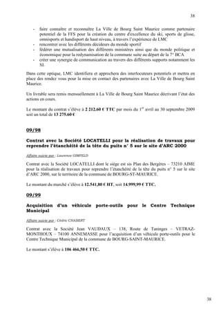 38

    -   faire connaître et reconnaître La Ville de Bourg Saint Maurice comme partenaire
        potentiel de la FFS pour la création du centre d'excellence du ski, sports de glisse,
        omnisports et handisport de haut niveau, à travers l’expérience de LMC
    -   rencontrer avec les différents décideurs du monde sportif
    -   fédérer une mutualisation des différents ministères ainsi que du monde politique et
        économique pour la redynamisation de la commune suite au départ de la 7° BCA
    -   créer une synergie de communication au travers des différents supports notamment les
        SI.
Dans cette optique, LMC identifiera et approchera des interlocuteurs potentiels et mettra en
place des rendez vous pour la mise en contact des partenaires avec La Ville de Bourg Saint
Maurice.

Un livrable sera remis mensuellement à La Ville de Bourg Saint Maurice décrivant l’état des
actions en cours.

Le montant du contrat s’élève à 2 212.60 € TTC par mois du 1er avril au 30 septembre 2009
soit un total de 13 275.60 €


09/98

Contrat avec la Société LOCATELLI pour la réalisation de travaux pour
reprendre l’étanchéité de la tête du puits n° 5 sur le site d’ARC 2000

Affaire suivie par : Laurence GIMFELD

Contrat avec la Société LOCATELLI dont le siège est sis Plan des Bergères – 73210 AIME
pour la réalisation de travaux pour reprendre l’étanchéité de la tête du puits n° 5 sur le site
d’ARC 2000, sur le territoire de la commune de BOURG-ST-MAURICE.

Le montant du marché s’élève à 12.541,80 € HT, soit 14.999,99 € TTC.

09/99

Acquisition d’un véhicule porte-outils pour le Centre Technique
Municipal

Affaire suivie par : Cédric CHABERT

Contrat avec la Société Jean VAUDAUX – 138, Route de Taninges – VETRAZ-
MONTHOUX – 74100 ANNEMASSE pour l’acquisition d’un véhicule porte-outils pour le
Centre Technique Municipal de la commune de BOURG-SAINT-MAURICE.

Le montant s’élève à 106 466,50 € TTC.




                                                                                                  38
 
