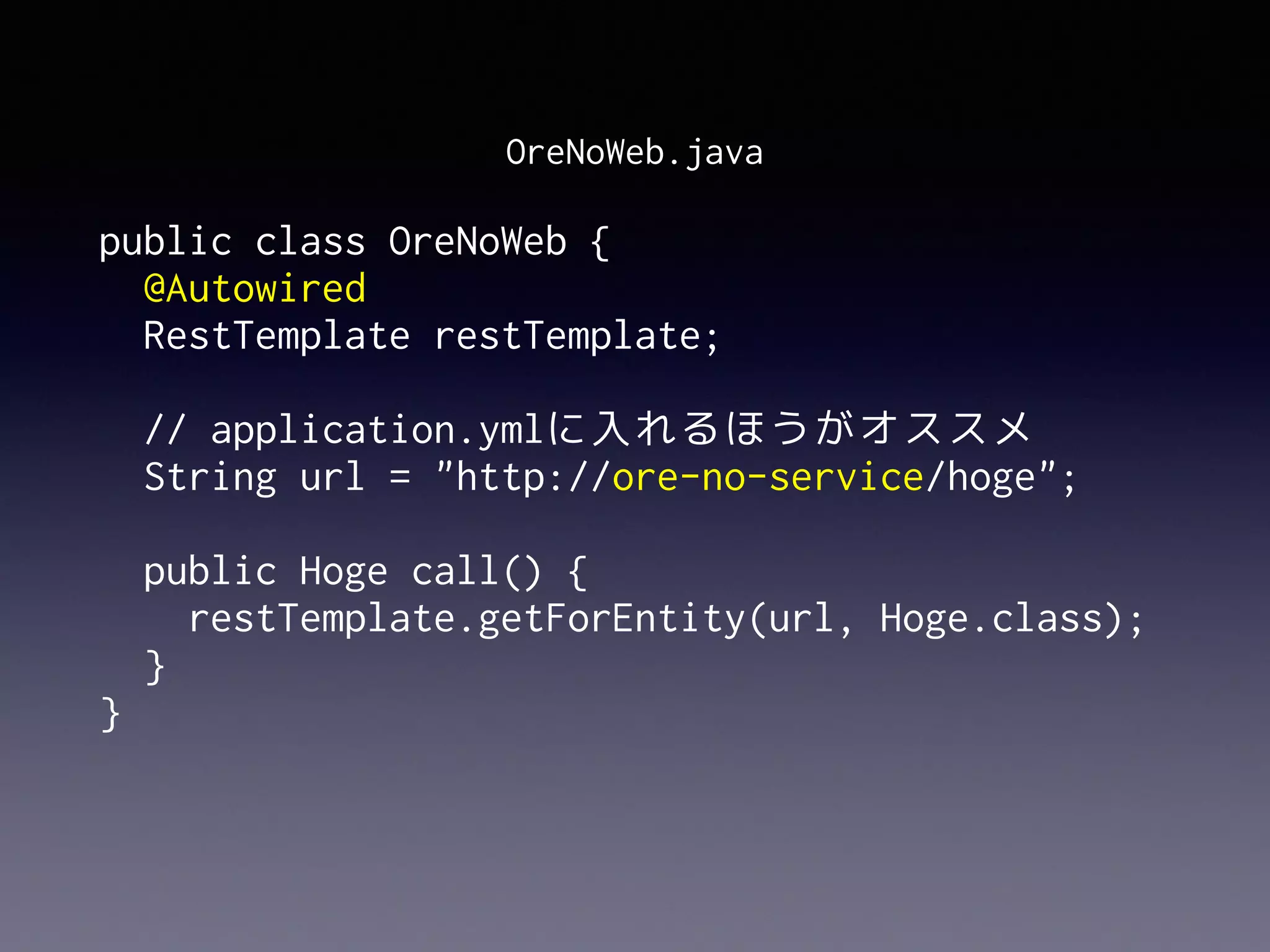 public class OreNoWeb {
@Autowired 
RestTemplate restTemplate; 
// application.ymlに入れるほうがオススメ 
String url = "http://ore-no-service/hoge"; 
 
public Hoge call() {
restTemplate.getForEntity(url, Hoge.class);
}
}
OreNoWeb.java
 