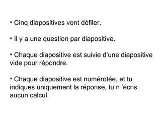 • Cinq diapositives vont défiler.
• Il y a une question par diapositive.
• Chaque diapositive est suivie d’une diapositive
vide pour répondre.
• Chaque diapositive est numérotée, et tu
indiques uniquement la réponse, tu n ’écris
aucun calcul.
 