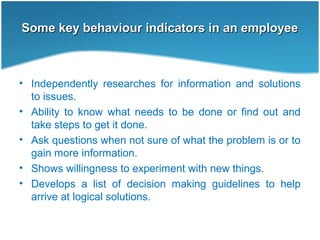 Some key behaviour indicators in an employeeSome key behaviour indicators in an employee
• Independently researches for information and solutions
to issues.
• Ability to know what needs to be done or find out and
take steps to get it done.
• Ask questions when not sure of what the problem is or to
gain more information.
• Shows willingness to experiment with new things.
• Develops a list of decision making guidelines to help
arrive at logical solutions.
 