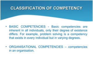 CLASSIFICATION OF COMPETENCYCLASSIFICATION OF COMPETENCY
• BASIC COMPETENCIES - Basic competencies are
inherent in all individuals, only their degree of existence
differs. For example, problem solving is a competency
that exists in every individual but in varying degrees.
• ORGANISATIONAL COMPETENCIES – competencies
in an organisation.
 