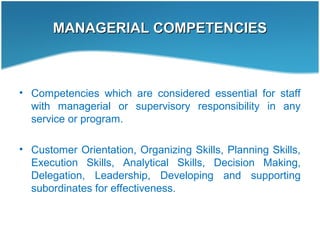 MANAGERIAL COMPETENCIESMANAGERIAL COMPETENCIES
• Competencies which are considered essential for staff
with managerial or supervisory responsibility in any
service or program.
• Customer Orientation, Organizing Skills, Planning Skills,
Execution Skills, Analytical Skills, Decision Making,
Delegation, Leadership, Developing and supporting
subordinates for effectiveness.
 