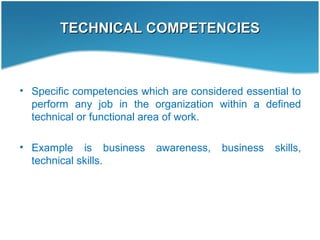 TECHNICAL COMPETENCIESTECHNICAL COMPETENCIES
• Specific competencies which are considered essential to
perform any job in the organization within a defined
technical or functional area of work.
• Example is business awareness, business skills,
technical skills.
 