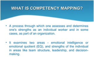 WHAT IS COMPETENCY MAPPING?WHAT IS COMPETENCY MAPPING?
• A process through which one assesses and determines
one's strengths as an individual worker and in some
cases, as part of an organization.
• It examines two areas - emotional intelligence or
emotional quotient (EQ), and strengths of the individual
in areas like team structure, leadership, and decision-
making.
 