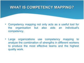 WHAT IS COMPETENCY MAPPING?WHAT IS COMPETENCY MAPPING?
• Competency mapping not only acts as a useful tool for
the organisation but also aids an individual's
competency.
• Large organizations use competency mapping to
analyze the combination of strengths in different workers
to produce the most effective teams and the highest
quality work.
 