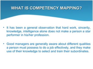 WHAT IS COMPETENCY MAPPING?WHAT IS COMPETENCY MAPPING?
• It has been a general observation that hard work, sincerity,
knowledge, intelligence alone does not make a person a star
performer in his/her profession.
• Good managers are generally aware about different qualities
a person must possess to do a job effectively, and they make
use of their knowledge to select and train their subordinates.
 
