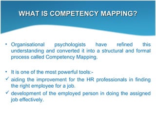 WHAT IS COMPETENCY MAPPING?WHAT IS COMPETENCY MAPPING?
• Organisational psychologists have refined this
understanding and converted it into a structural and formal
process called Competency Mapping.
• It is one of the most powerful tools:-
 aiding the improvement for the HR professionals in finding
the right employee for a job.
 development of the employed person in doing the assigned
job effectively.
 