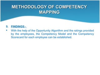METHODOLOGY OF COMPETENCYMETHODOLOGY OF COMPETENCY
MAPPINGMAPPING
5. FINDINGS:-
 With the help of the Opportunity Algorithm and the ratings provided
by the employees, the Competency Model and the Competency
Scorecard for each employee can be established.
 