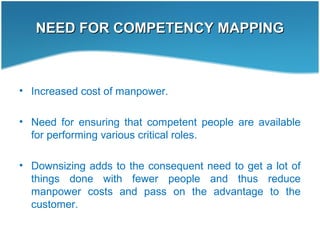 NEED FOR COMPETENCY MAPPINGNEED FOR COMPETENCY MAPPING
• Increased cost of manpower.
• Need for ensuring that competent people are available
for performing various critical roles.
• Downsizing adds to the consequent need to get a lot of
things done with fewer people and thus reduce
manpower costs and pass on the advantage to the
customer.
 