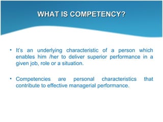 WHAT IS COMPETENCY?WHAT IS COMPETENCY?
• It’s an underlying characteristic of a person which
enables him /her to deliver superior performance in a
given job, role or a situation.
• Competencies are personal characteristics that
contribute to effective managerial performance.
 