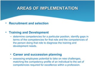 AREAS OF IMPLEMENTATIONAREAS OF IMPLEMENTATION
• Recruitment and selection
• Training and Development
– determine competencies for a particular position, identify gaps in
terms of the competencies for that role and the competencies of
the person doing that role to diagnose the training and
development needs.
• Career and succession planning
– assessing employees potential to take on new challenges,
matching the competency profile of an individual to the set of
competencies required for excellence within a profession.
 