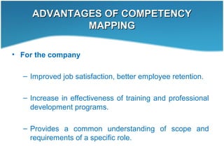 ADVANTAGES OF COMPETENCYADVANTAGES OF COMPETENCY
MAPPINGMAPPING
• For the company
– Improved job satisfaction, better employee retention.
– Increase in effectiveness of training and professional
development programs.
– Provides a common understanding of scope and
requirements of a specific role.
 