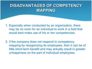 DISADVANTAGES OF COMPETENCYDISADVANTAGES OF COMPETENCY
MAPPINGMAPPING
1. Especially when conducted by an organization, there
may be no room for an individual to work in a field that
would best make use of his or her competencies.
2. If the company does not respond to competency
mapping by reorganizing its employees, then it can be of
little short-term benefit and may actually result in greater
unhappiness on the part of individual employees.
 