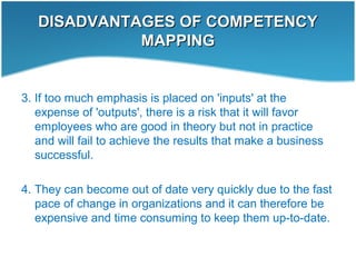DISADVANTAGES OF COMPETENCYDISADVANTAGES OF COMPETENCY
MAPPINGMAPPING
3. If too much emphasis is placed on 'inputs' at the
expense of 'outputs', there is a risk that it will favor
employees who are good in theory but not in practice
and will fail to achieve the results that make a business
successful.
4. They can become out of date very quickly due to the fast
pace of change in organizations and it can therefore be
expensive and time consuming to keep them up-to-date.
 