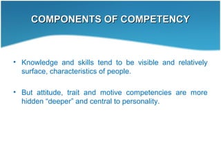COMPONENTS OF COMPETENCYCOMPONENTS OF COMPETENCY
• Knowledge and skills tend to be visible and relatively
surface, characteristics of people.
• But attitude, trait and motive competencies are more
hidden “deeper” and central to personality.
 