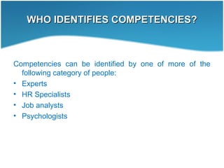 WHO IDENTIFIES COMPETENCIES?WHO IDENTIFIES COMPETENCIES?
Competencies can be identified by one of more of the
following category of people:
• Experts
• HR Specialists
• Job analysts
• Psychologists
 