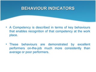 BEHAVIOUR INDICATORSBEHAVIOUR INDICATORS
• A Competency is described in terms of key behaviours
that enables recognition of that competency at the work
place.
• These behaviours are demonstrated by excellent
performers on-the-job much more consistently than
average or poor performers.
 