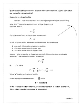 Page 4 of 9
Question: Derive the conservation theorem of Linear momentum, Angular Momentum
and energy for a single Particle?
Mechanics of a single Particle
Consider a single particle of mass “m” is moving along a certain path as shown in fig
Let at time “t” its position w.r.t to origin is “r”. Now the velocity of
particle at point z is
=
If m is the mass of particle, then its linear momentum is
=
As long as particle moves, it experiences a certain force. This force may be
1) As a result of interaction between two particles
2) As a result of interaction of electric field
3) As a result of interaction of magnetic field
Suppose F is the force acting on the particle as a result of interaction, then according to
Newton’s 2nd
Law of motion in terms of momentum
=
As = So
= = ( ) = =
Where “a” is called acceleration of particle.
If there is no force on a particle then = 0So
=
In the absence of external forces, the total momentum of system is constant,
this is called Law of conservation of momentum.
 