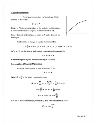 Page 5 of 9
Angular Momentum
The angular momentum L of a single particle is
defined as the vector
= ×
Here × is the vector product of the particles position vector
r, relative to the chosen Origin O and its momentum is P.
Since r depends on the choice of origin, so N is also depends on
the origin.
The time rate of change of angular momentum N is
= ( × ) = ( × ) + ( × ) = ( × ) + ( × )
( × ) = Because, a body cannot rotate about its own axis. So
= × =
Rate of change of angular momentum is equal to torque.
Conservation of Angular Momentum
We know that Torque N of a particle about “O” is
= ×
Where = So the above equation becomes
= × = ×
( )
= ( × )
= × + × ( )
= × + ×
× = .
= ×
 