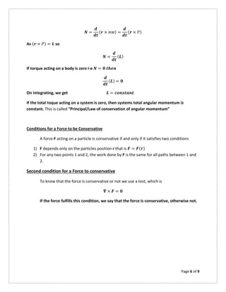 Page 6 of 9
= ( × ) = ( × )
As ( × ) = so
= ( )
If torque acting on a body is zero i-e =
( ) =
On integrating, we get =
If the total toque acting on a system is zero, then systems total angular momentum iz
constant. This is called “Principal/Law of conservation of angular momentum”
Conditions for a Force to be Conservative
A force F acting on a particle is conservative if and only if it satisfies two conditions
1) F depends only on the particles position r that is = ( )
2) For any two points 1 and 2, the work done by F is the same for all paths between 1 and
2.
Second condition for a Force to conservative
To know that the force is conservative or not we use a test, which is
× =
If the force fulfills this condition, we say that the force is conservative, otherwise not.
 