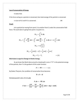 Page 7 of 9
Law of conservation of Energy
It states that
If the force acting on a particle is conserved, then total energy of the particle is conserved.
i-e Sum of K.E and P.E is conserved. OR
Proof:
Let a particle be moving from point 1 to another Point 2 under the conservative field
force. The work done in going from point 1 to point 2 is
= .
= . = . = . = .
=
2
=
1
2
( − ) =
1
2
−
1
2
= − → ( )
Work done is equal to Change in Kinetic Energy.
As we know that Work done around a closed path is zero. If “V” is the potential energy
of the particle, then F is the gradient of this scalar function
= − − − − −(1)
By Stokes Theorem, the condition of conservative force becomes
× =
Multiplying both sides of (1) by ds
. = − .
. = −
Ձ
Ձ
+
Ձ
Ձ
+
Ձ
Ձ
. [ + + ]
 