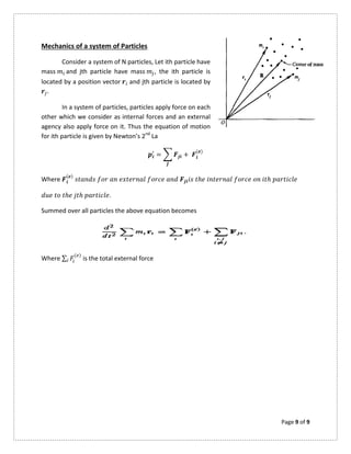 Page 9 of 9
Mechanics of a system of Particles
Consider a system of N particles, Let ith particle have
mass and jth particle have mass , the ith particle is
located by a position vector and jth particle is located by
.
In a system of particles, particles apply force on each
other which we consider as internal forces and an external
agency also apply force on it. Thus the equation of motion
for ith particle is given by Newton’s 2nd
La
= +
( )
Where
( )
ℎ ℎ
ℎ ℎ .
Summed over all particles the above equation becomes
Where ∑ ( )
is the total external force
 