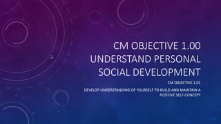 CM OBJECTIVE 1.00
UNDERSTAND PERSONAL
SOCIAL DEVELOPMENT
CM OBJECTIVE 1.01
DEVELOP UNDERSTANDING OF YOURSELF TO BUILD AND MAINTAIN A
POSITIVE SELF-CONCEPT
 