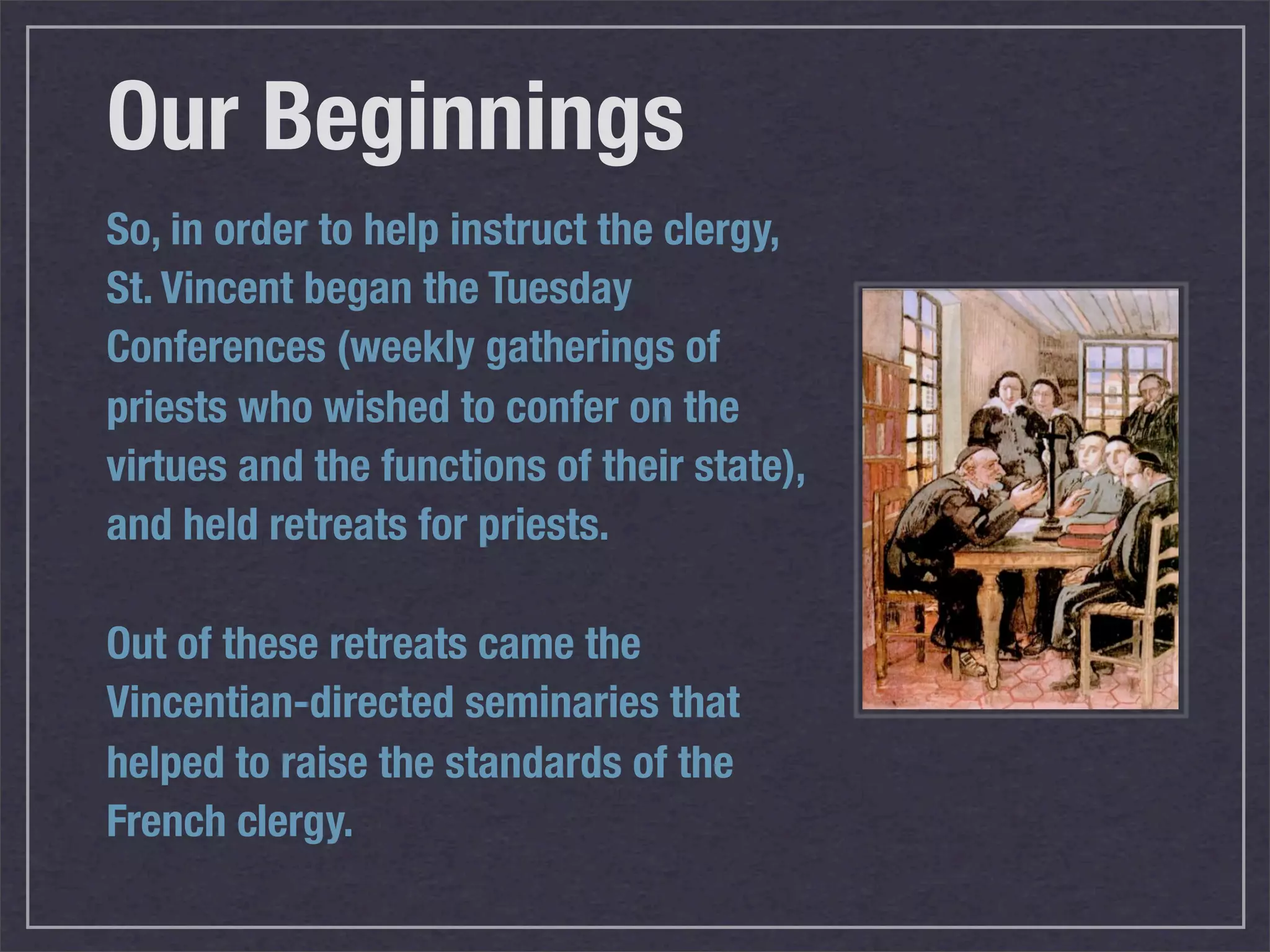 Our Beginnings
So, in order to help instruct the clergy,
St. Vincent began the Tuesday
Conferences (weekly gatherings of
priests who wished to confer on the
virtues and the functions of their state),
and held retreats for priests.

Out of these retreats came the
Vincentian-directed seminaries that
helped to raise the standards of the
French clergy.
 