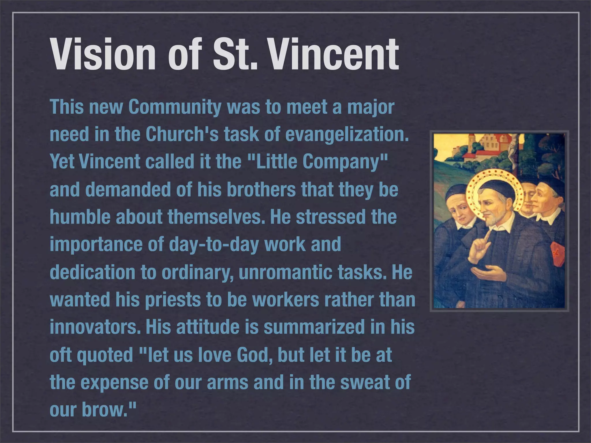 Vision of St. Vincent
This new Community was to meet a major
need in the Church's task of evangelization.
Yet Vincent called it the "Little Company"
and demanded of his brothers that they be
humble about themselves. He stressed the
importance of day-to-day work and
dedication to ordinary, unromantic tasks. He
wanted his priests to be workers rather than
innovators. His attitude is summarized in his
oft quoted "let us love God, but let it be at
the expense of our arms and in the sweat of
our brow."
 