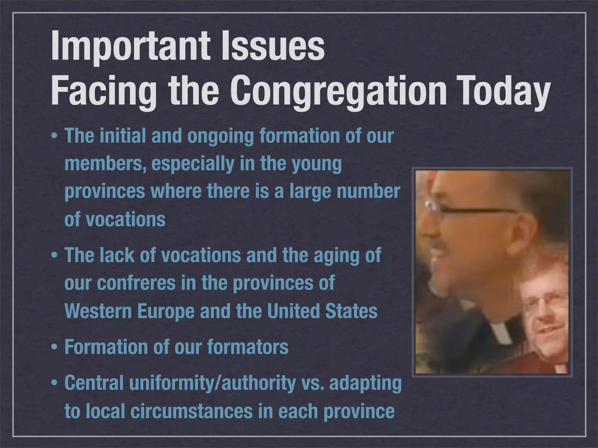 Important Issues
Facing the Congregation Today
•   The initial and ongoing formation of our
    members, especially in the young
    provinces where there is a large number
    of vocations
•   The lack of vocations and the aging of
    our confreres in the provinces of
    Western Europe and the United States
•   Formation of our formators
•   Central uniformity/authority vs. adapting
    to local circumstances in each province
 