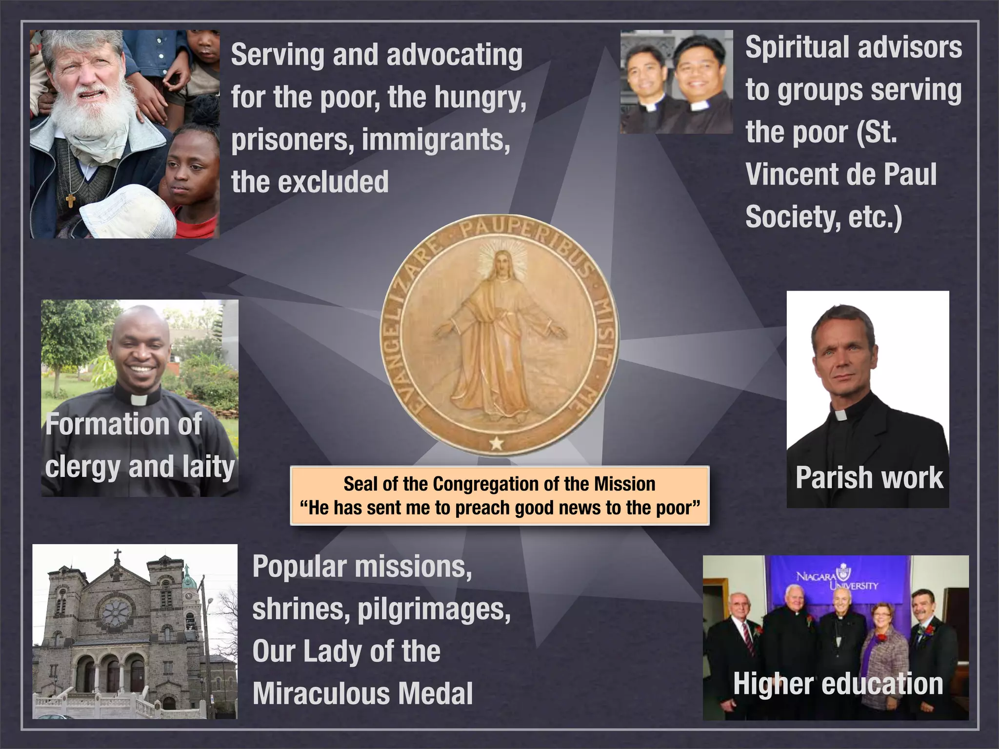 Serving and advocating                                    Spiritual advisors
               for the poor, the hungry,                                 to groups serving
               prisoners, immigrants,                                    the poor (St.
               the excluded                                              Vincent de Paul
                                                                         Society, etc.)




Formation of
clergy and laity           Seal of the Congregation of the Mission           Parish work
                      “He has sent me to preach good news to the poor”


                   Popular missions,
                   shrines, pilgrimages,
                   Our Lady of the
                   Miraculous Medal                                      Higher education
 
