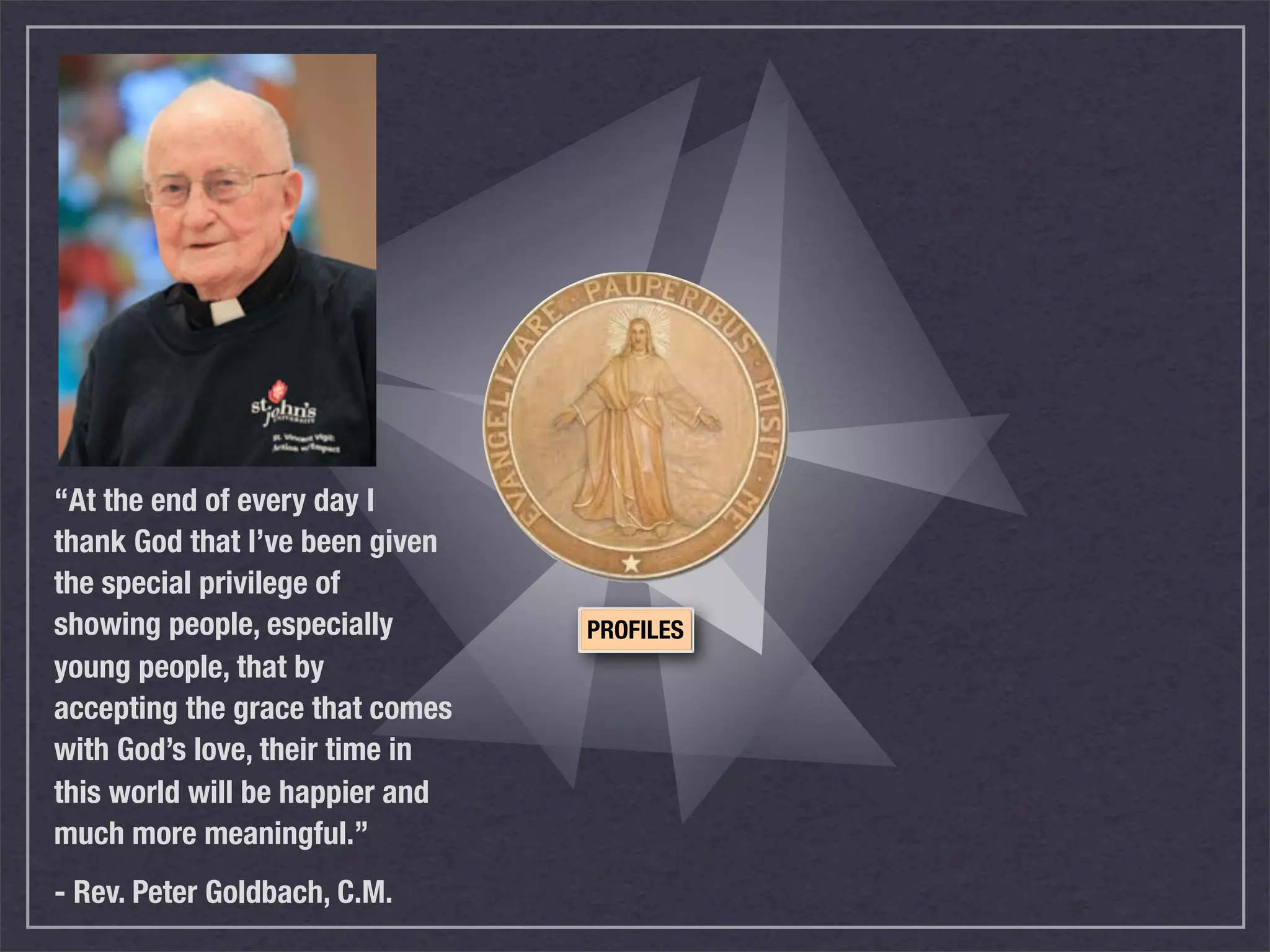 “At the end of every day I
thank God that I’ve been given
the special privilege of
showing people, especially       PROFILES
young people, that by
accepting the grace that comes
with God’s love, their time in
this world will be happier and
much more meaningful.”
- Rev. Peter Goldbach, C.M.
 