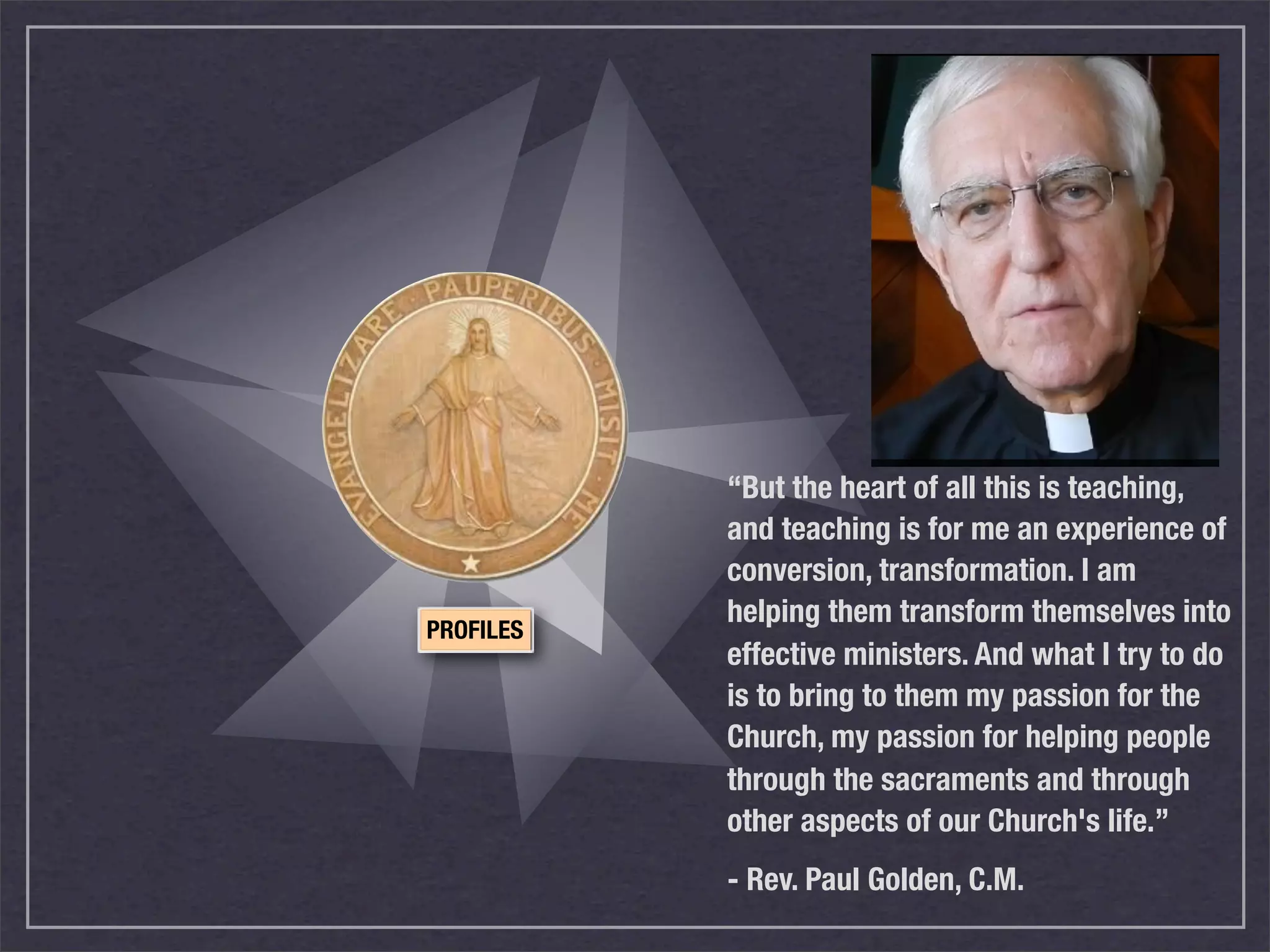 “But the heart of all this is teaching,
           and teaching is for me an experience of
           conversion, transformation. I am
           helping them transform themselves into
PROFILES
           effective ministers. And what I try to do
           is to bring to them my passion for the
           Church, my passion for helping people
           through the sacraments and through
           other aspects of our Church's life.”
           - Rev. Paul Golden, C.M.
 