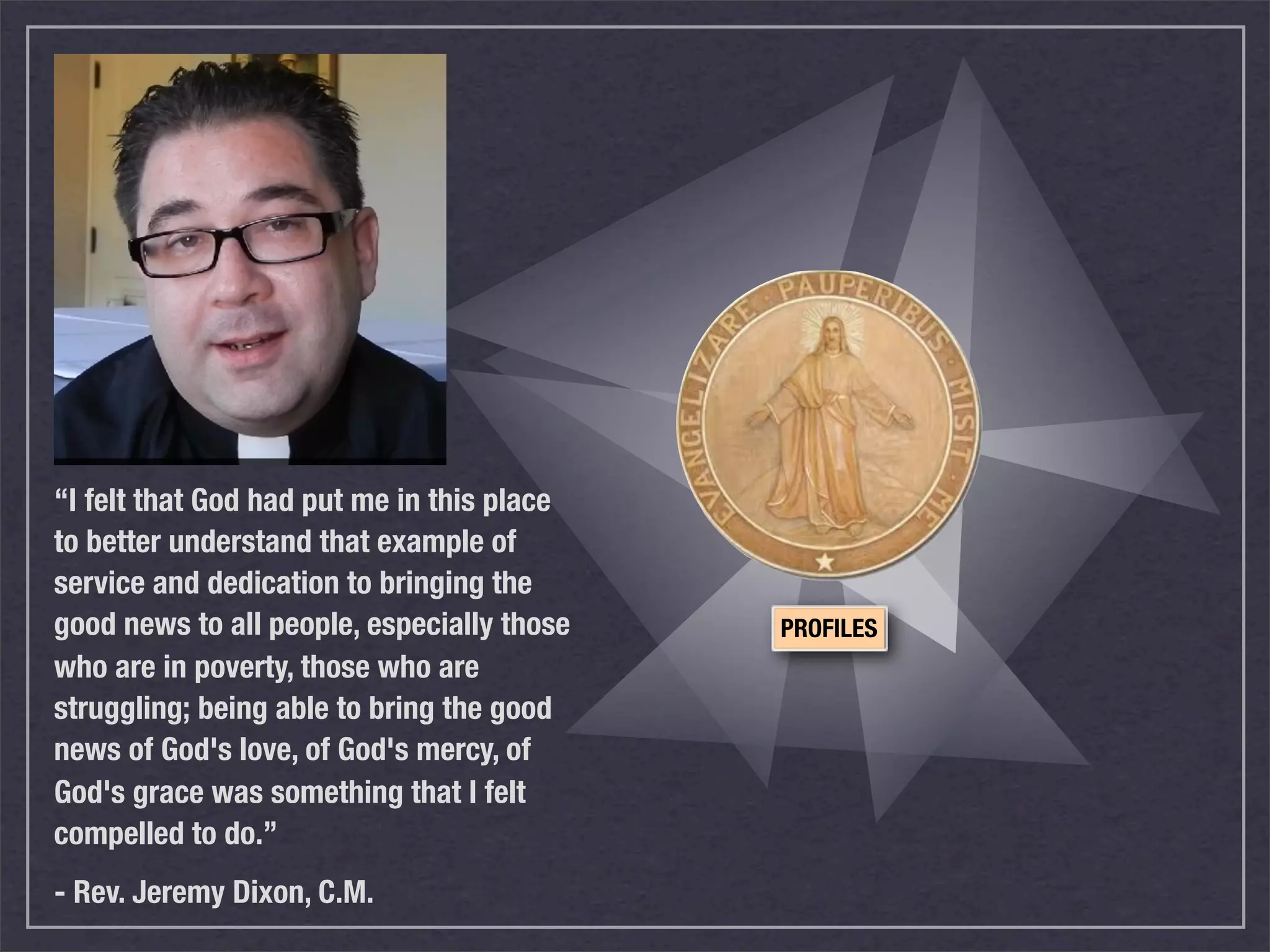 “I felt that God had put me in this place
to better understand that example of
service and dedication to bringing the
good news to all people, especially those   PROFILES
who are in poverty, those who are
struggling; being able to bring the good
news of God's love, of God's mercy, of
God's grace was something that I felt
compelled to do.”
- Rev. Jeremy Dixon, C.M.
 