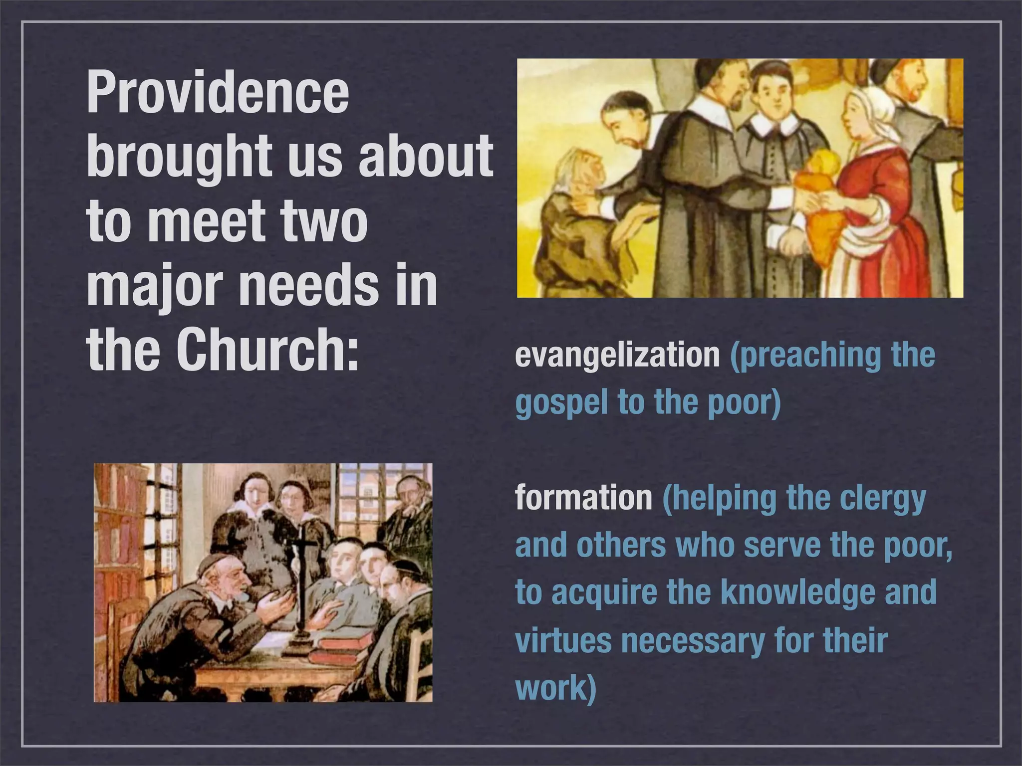 Providence
brought us about
to meet two
major needs in
the Church:        evangelization (preaching the
                   gospel to the poor)

                   formation (helping the clergy
                   and others who serve the poor,
                   to acquire the knowledge and
                   virtues necessary for their
                   work)
 
