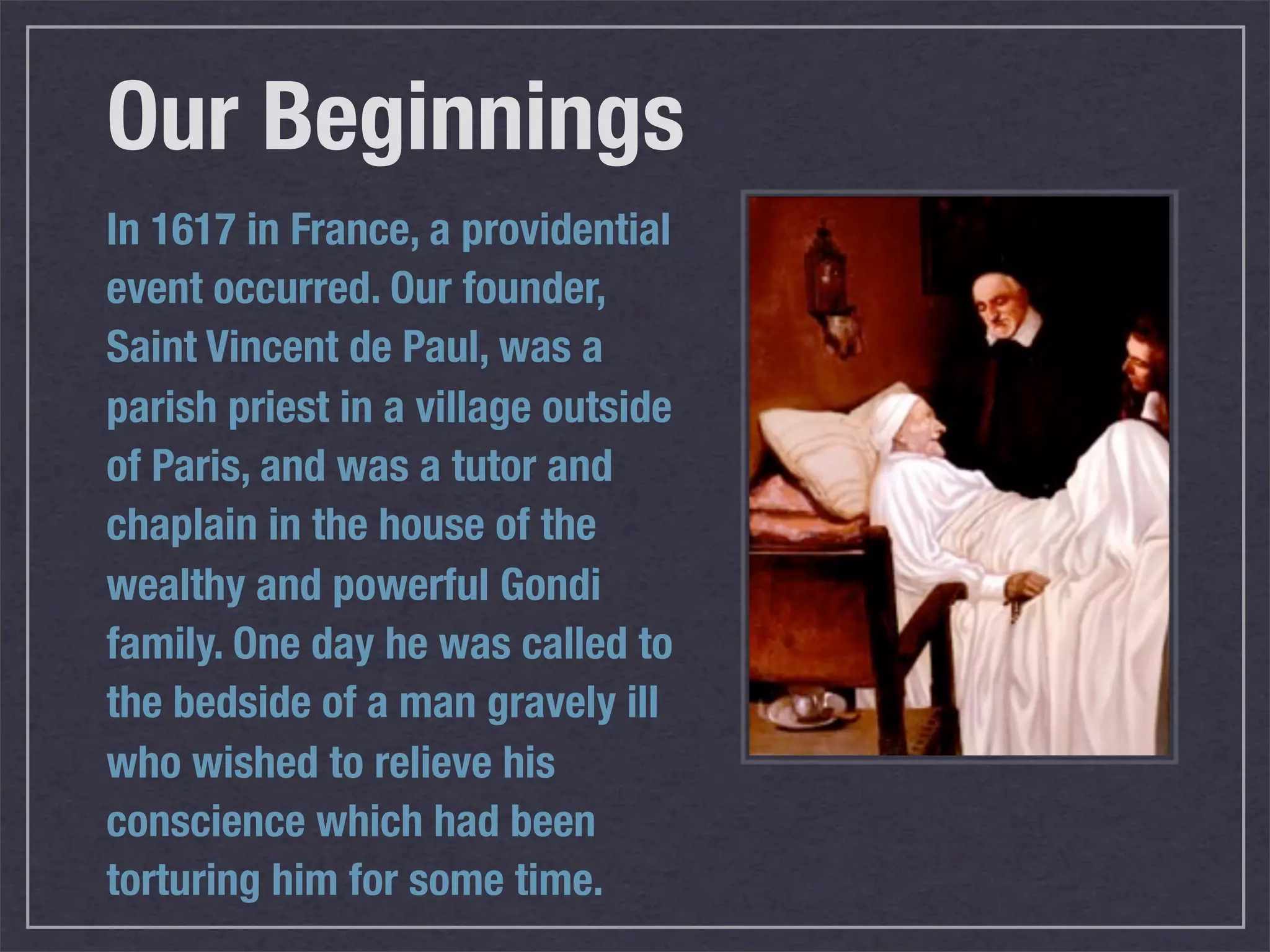 Our Beginnings
In 1617 in France, a providential
event occurred. Our founder,
Saint Vincent de Paul, was a
parish priest in a village outside
of Paris, and was a tutor and
chaplain in the house of the
wealthy and powerful Gondi
family. One day he was called to
the bedside of a man gravely ill
who wished to relieve his
conscience which had been
torturing him for some time.
 
