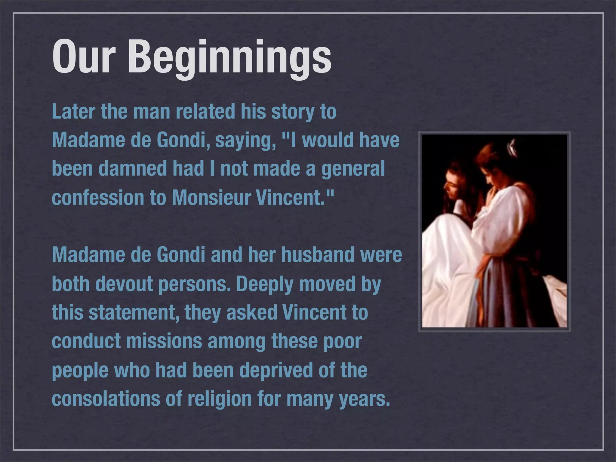 Our Beginnings
Later the man related his story to
Madame de Gondi, saying, "I would have
been damned had I not made a general
confession to Monsieur Vincent."

Madame de Gondi and her husband were
both devout persons. Deeply moved by
this statement, they asked Vincent to
conduct missions among these poor
people who had been deprived of the
consolations of religion for many years.
 