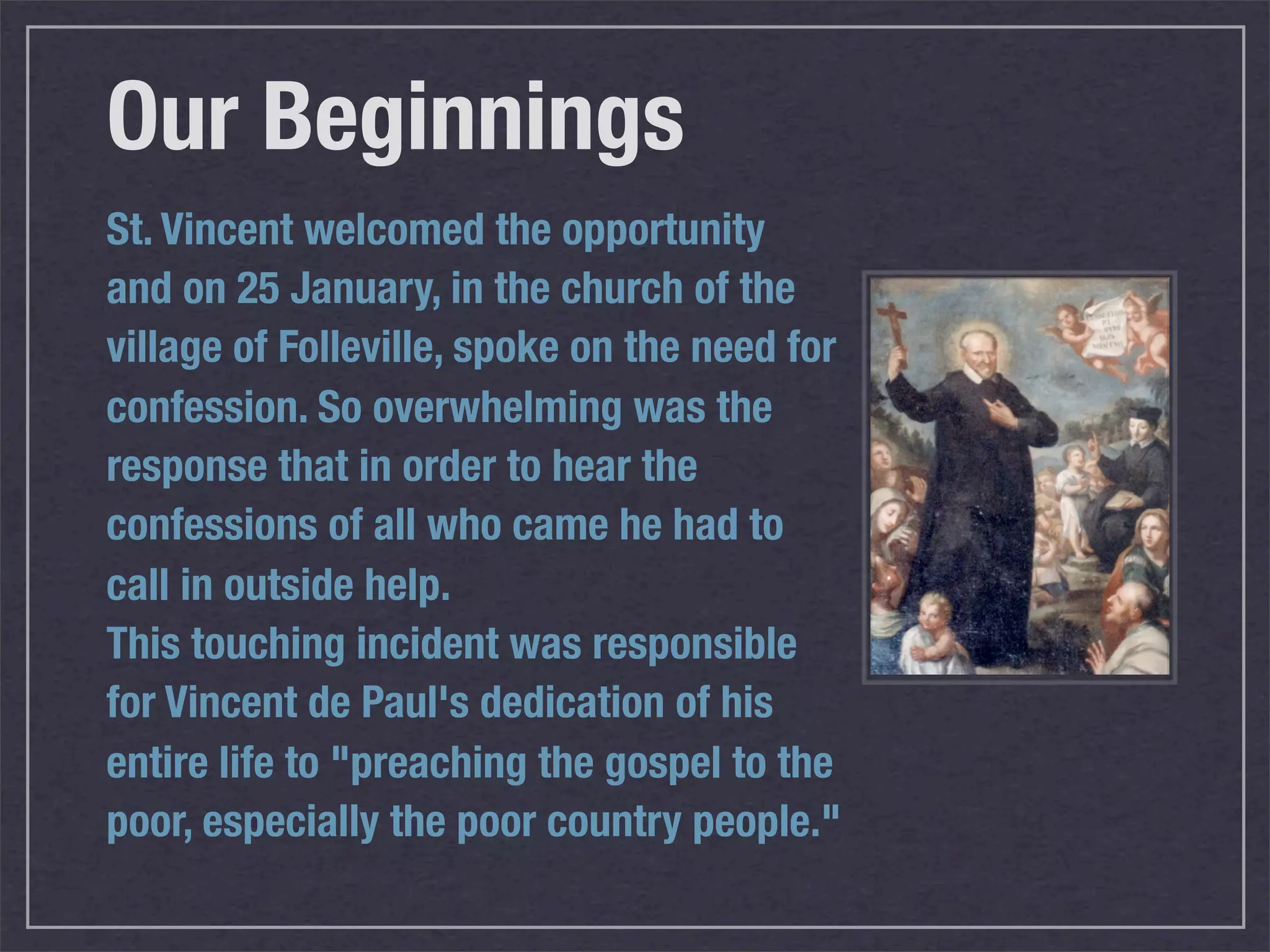 Our Beginnings
St. Vincent welcomed the opportunity
and on 25 January, in the church of the
village of Folleville, spoke on the need for
confession. So overwhelming was the
response that in order to hear the
confessions of all who came he had to
call in outside help.
This touching incident was responsible
for Vincent de Paul's dedication of his
entire life to "preaching the gospel to the
poor, especially the poor country people."
 