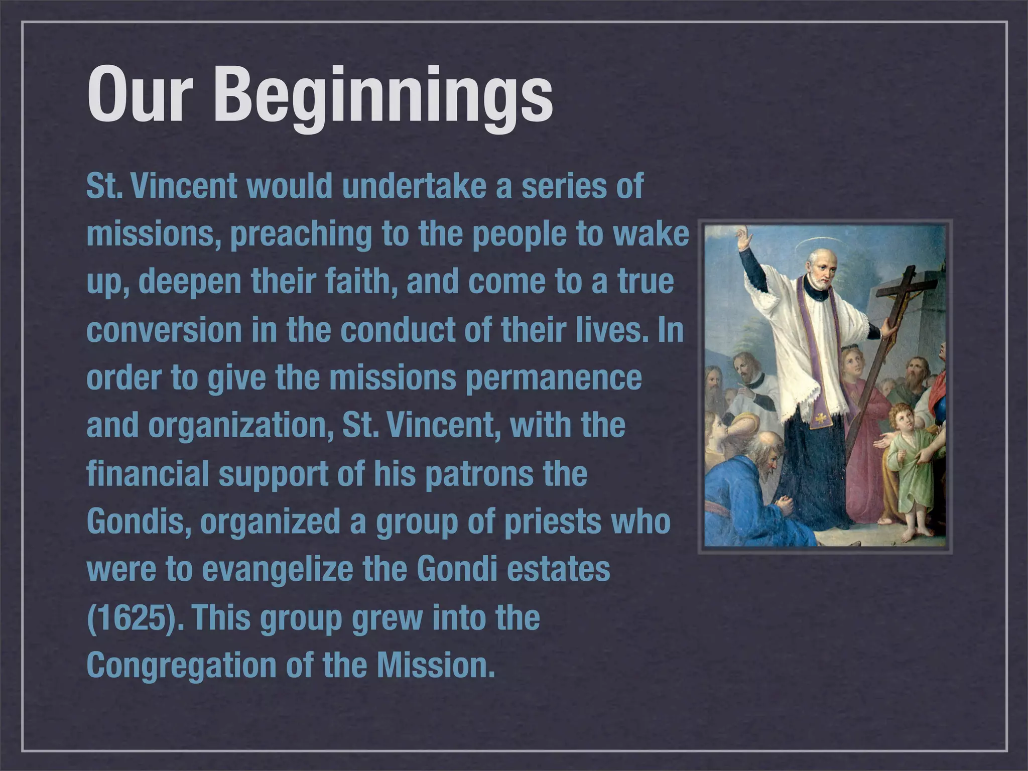 Our Beginnings
St. Vincent would undertake a series of
missions, preaching to the people to wake
up, deepen their faith, and come to a true
conversion in the conduct of their lives. In
order to give the missions permanence
and organization, St. Vincent, with the
ﬁnancial support of his patrons the
Gondis, organized a group of priests who
were to evangelize the Gondi estates
(1625). This group grew into the
Congregation of the Mission.
 