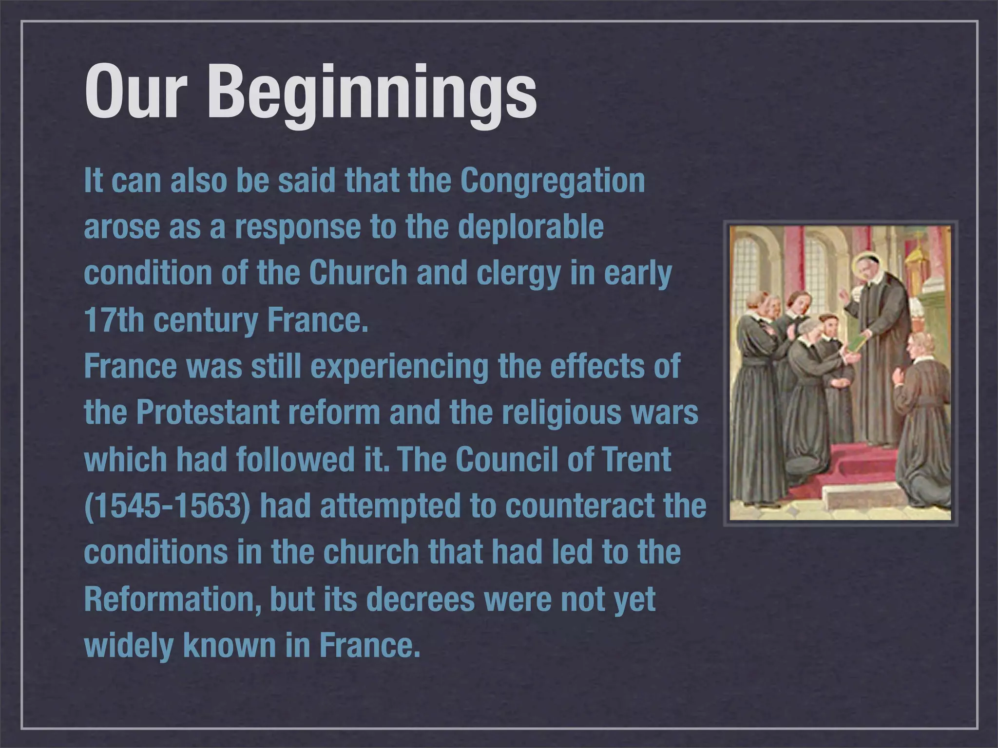 Our Beginnings
It can also be said that the Congregation
arose as a response to the deplorable
condition of the Church and clergy in early
17th century France.
France was still experiencing the effects of
the Protestant reform and the religious wars
which had followed it. The Council of Trent
(1545-1563) had attempted to counteract the
conditions in the church that had led to the
Reformation, but its decrees were not yet
widely known in France.
 