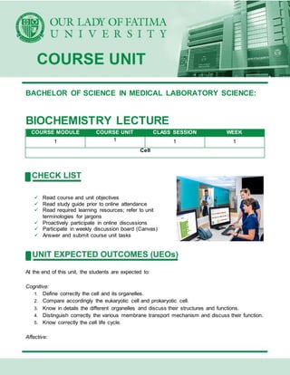 BACHELOR OF SCIENCE IN MEDICAL LABORATORY SCIENCE:
BIOCHEMISTRY LECTURE
COURSE MODULE COURSE UNIT CLASS SESSION WEEK
1 1 1 1
Cell
 Read course and unit objectives
 Read study guide prior to online attendance
 Read required learning resources; refer to unit
terminologies for jargons
 Proactively participate in online discussions
 Participate in weekly discussion board (Canvas)
 Answer and submit course unit tasks
At the end of this unit, the students are expected to:
Cognitive:
1. Define correctly the cell and its organelles.
2. Compare accordingly the eukaryotic cell and prokaryotic cell.
3. Know in details the different organelles and discuss their structures and functions.
4. Distinguish correctly the various membrane transport mechanism and discuss their function.
5. Know correctly the cell life cycle.
Affective:
 