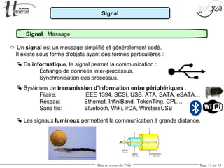 Mise en œuvre du TNS Page 13 sur 64
Signal
Signal : Message
 Un signal est un message simplifié et généralement codé.
Il existe sous forme d'objets ayant des formes particulières :
 En informatique, le signal permet la communication :
Échange de données inter-processus.
Synchronisation des processus.
 Systèmes de transmission d'information entre périphériques :
Filaire: IEEE 1394, SCSI, USB, ATA, SATA, eSATA…
Réseau: Ethernet, InfiniBand, TokenTing, CPL…
Sans fils: Bluetooth, WiFi, irDA, WirelessUSB
 Les signaux lumineux permettent la communication à grande distance.
 