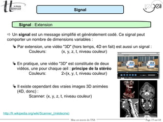 Mise en œuvre du TNS Page 19 sur 64
Signal
Signal : Extension
 Un signal est un message simplifié et généralement codé. Ce signal peut
comporter un nombre de dimensions variables :
 Par extension, une vidéo "3D" (hors temps, 4D en fait) est aussi un signal :
Couleurs: (x, y, z, t, niveau couleur)
 En pratique, une vidéo "3D" est constituée de deux
vidéos, une pour chaque œil : principe de la stéréo
Couleurs: 2×(x, y, t, niveau couleur)
 Il existe cependant des vraies images 3D animées
(4D, donc) :
Scanner: (x, y, z, t, niveau couleur)
http://fr.wikipedia.org/wiki/Scanner_(médecine)
 