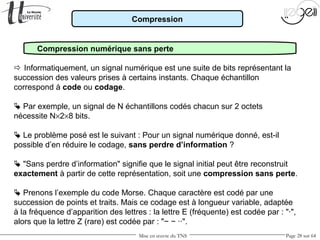 Mise en œuvre du TNS Page 28 sur 64
Compression
Compression numérique sans perte
 Informatiquement, un signal numérique est une suite de bits représentant la
succession des valeurs prises à certains instants. Chaque échantillon
correspond à code ou codage.
 Par exemple, un signal de N échantillons codés chacun sur 2 octets
nécessite N×2×8 bits.
 Le problème posé est le suivant : Pour un signal numérique donné, est-il
possible d’en réduire le codage, sans perdre d’information ?
 "Sans perdre d’information" signifie que le signal initial peut être reconstruit
exactement à partir de cette représentation, soit une compression sans perte.
 Prenons l’exemple du code Morse. Chaque caractère est codé par une
succession de points et traits. Mais ce codage est à longueur variable, adaptée
à la fréquence d’apparition des lettres : la lettre E (fréquente) est codée par : "·",
alors que la lettre Z (rare) est codée par : "− − ··".
 