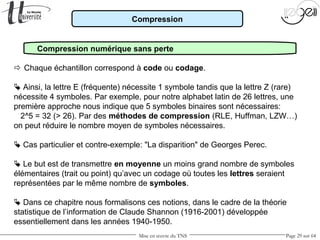 Mise en œuvre du TNS Page 29 sur 64
Compression
Compression numérique sans perte
 Chaque échantillon correspond à code ou codage.
 Ainsi, la lettre E (fréquente) nécessite 1 symbole tandis que la lettre Z (rare)
nécessite 4 symboles. Par exemple, pour notre alphabet latin de 26 lettres, une
première approche nous indique que 5 symboles binaires sont nécessaires:
2^5 = 32 (> 26). Par des méthodes de compression (RLE, Huffman, LZW…)
on peut réduire le nombre moyen de symboles nécessaires.
 Cas particulier et contre-exemple: "La disparition" de Georges Perec.
 Le but est de transmettre en moyenne un moins grand nombre de symboles
élémentaires (trait ou point) qu’avec un codage où toutes les lettres seraient
représentées par le même nombre de symboles.
 Dans ce chapitre nous formalisons ces notions, dans le cadre de la théorie
statistique de l’information de Claude Shannon (1916-2001) développée
essentiellement dans les années 1940-1950.
 