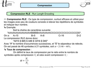 Mise en œuvre du TNS Page 30 sur 64
Compression
 Compression RLE : Ce type de compression, surtout efficace et utilisé pour
les images avec peu de couleurs consiste à relever les répétitions de symboles
et indiquer leur nombre.
 Exemple:
Soit la chaîne de caractères suivante:
"AAAAAAAAAAAAAAABBBBBAAAAAAAACCCCCCCCCCCCCCCCDD".
On a: A×15 B×5 A×8 C×16 D×2
La compression RLE donne donc:
"A#15 $ B#5 $ A#8 $ C#16 $ D#2"
Avec "#" le nombre d'occurrences successives, et "$" le séparateur de relevés.
On est passé de 46 symboles à 21 symboles, soit α = 21/46 = 46%.
 Taux de compression :
On définit le taux de compression par le ratio entre le nombre de
symboles après compression Nc et celui avant compression Ni :
c
i
N
N
α =
Compression RLE : Run Length Encoding
 