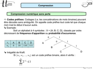 Mise en œuvre du TNS Page 31 sur 64
Compression
Compression numérique sans perte
 Codes préfixes: Codages (i.e. les concaténations de mots binaires) pouvant
être décodés sans ambiguïté. On appelle code préfixe tout code tel que chaque
mot n’est le début d’aucun autre.
 Exemple:
Soit un alphabet à 4 symboles : X = {A; B; C; D}, classés par ordre
décroissant de fréquence d'apparition ou probabilité d'occurrence.
A
0
B
10
C
110
D
111
A
B
C D
0 1
1
1
0
0
 Inégalité de Kraft:
Si {w1, w2, …, wN} est un code préfixe binaire, alors il vérifie :
1
2 1k
N
l
k
−
=
≤∑
xk
wk
 